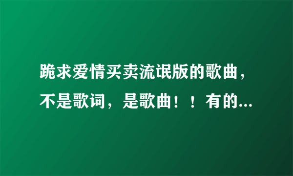 跪求爱情买卖流氓版的歌曲，不是歌词，是歌曲！！有的发给我哈，留下扣扣！！ 速度哈，谢谢咯