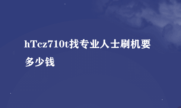 hTcz710t找专业人士刷机要多少钱