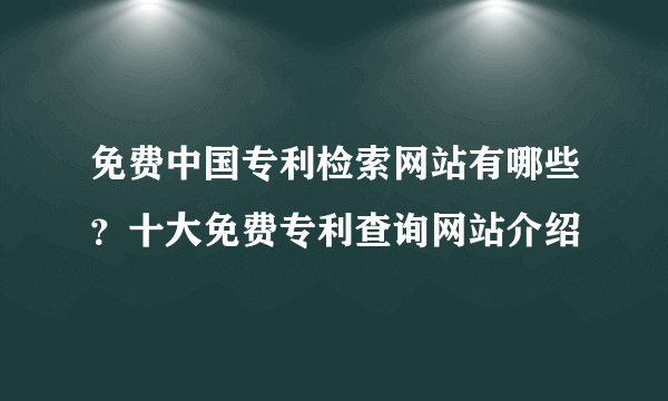 免费中国专利检索网站有哪些？十大免费专利查询网站介绍