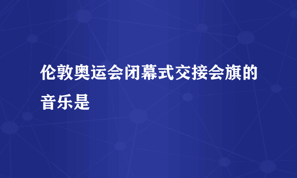 伦敦奥运会闭幕式交接会旗的音乐是