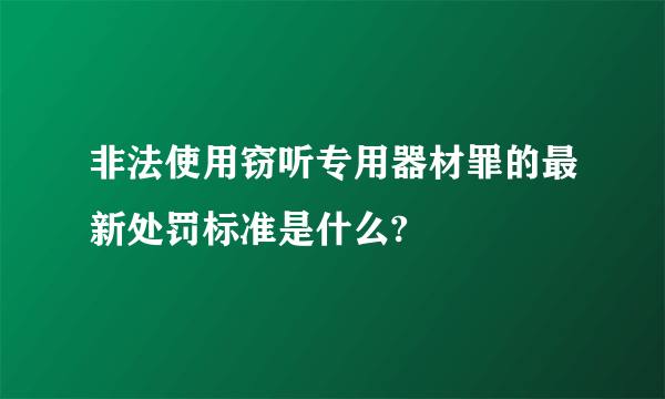 非法使用窃听专用器材罪的最新处罚标准是什么?