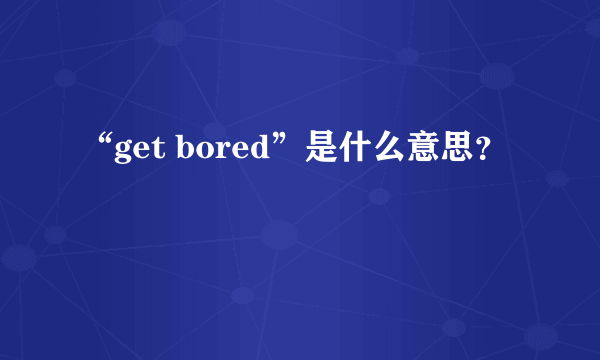 “get bored”是什么意思？