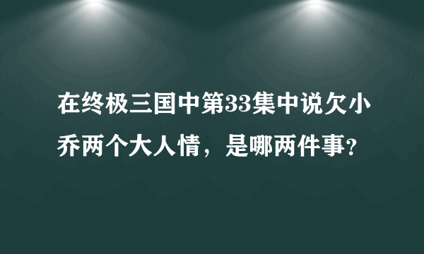 在终极三国中第33集中说欠小乔两个大人情，是哪两件事？