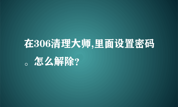 在306清理大师,里面设置密码。怎么解除？