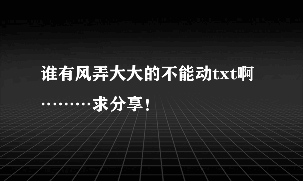 谁有风弄大大的不能动txt啊………求分享！