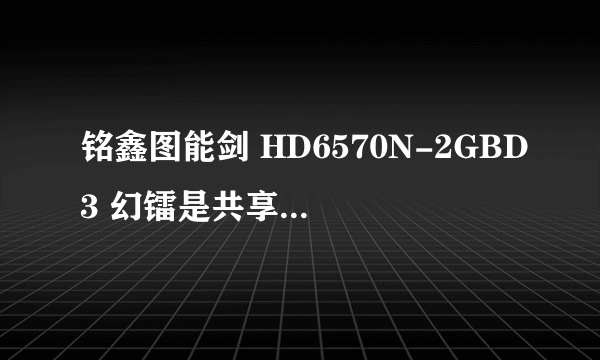 铭鑫图能剑 HD6570N-2GBD3 幻镭是共享内存条的内存吗，他有独立显存吗