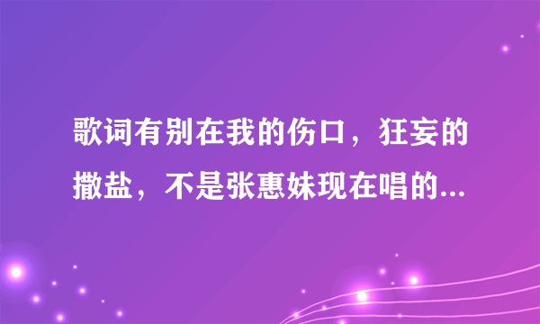 歌词有别在我的伤口，狂妄的撒盐，不是张惠妹现在唱的那首歌，是谁唱