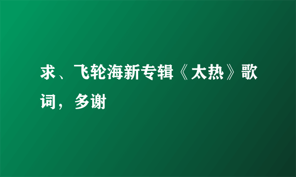 求、飞轮海新专辑《太热》歌词，多谢