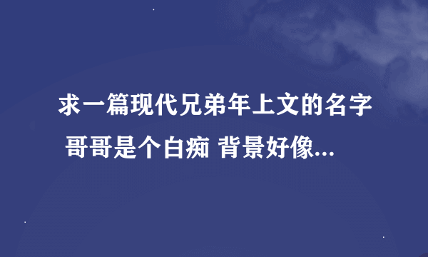 求一篇现代兄弟年上文的名字 哥哥是个白痴 背景好像是在台湾 哥哥虽然白痴但很帅