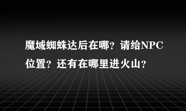 魔域蜘蛛达后在哪？请给NPC位置？还有在哪里进火山？