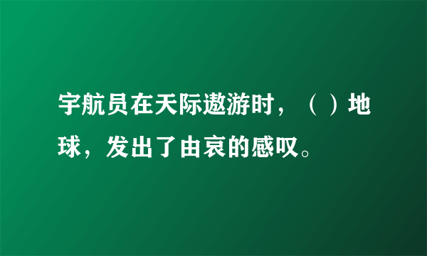 宇航员在天际遨游时，（）地球，发出了由哀的感叹。