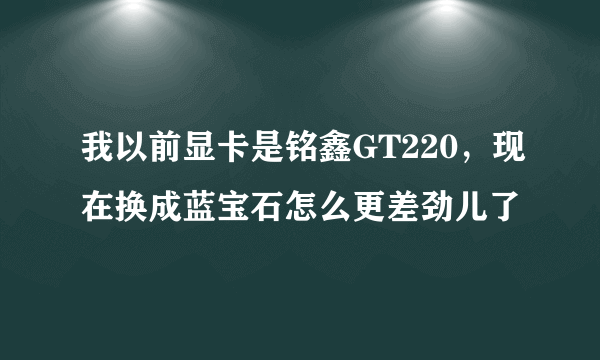 我以前显卡是铭鑫GT220，现在换成蓝宝石怎么更差劲儿了