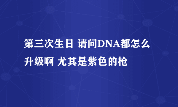 第三次生日 请问DNA都怎么升级啊 尤其是紫色的枪