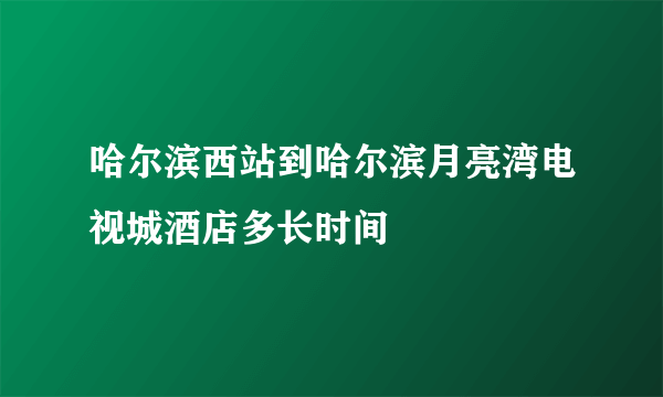 哈尔滨西站到哈尔滨月亮湾电视城酒店多长时间