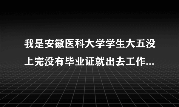 我是安徽医科大学学生大五没上完没有毕业证就出去工作二三个月现在想回米拿毕业证不知道可以吗？