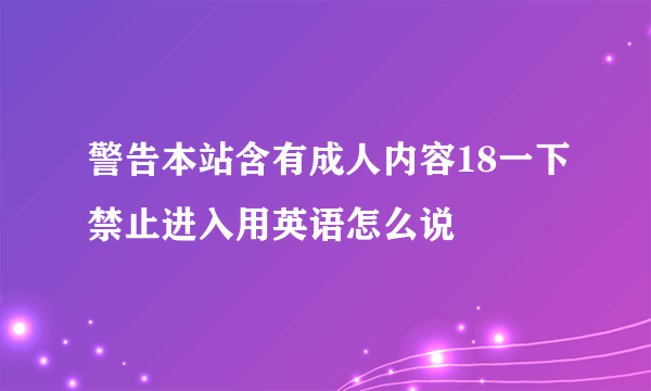 警告本站含有成人内容18一下禁止进入用英语怎么说