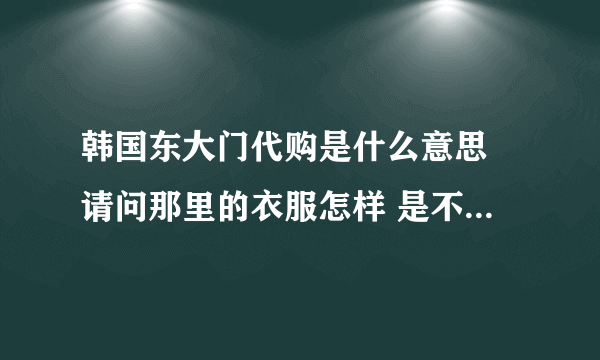 韩国东大门代购是什么意思 请问那里的衣服怎样 是不是就是衣服批发城啊 因为淘宝都这样写 说是代购