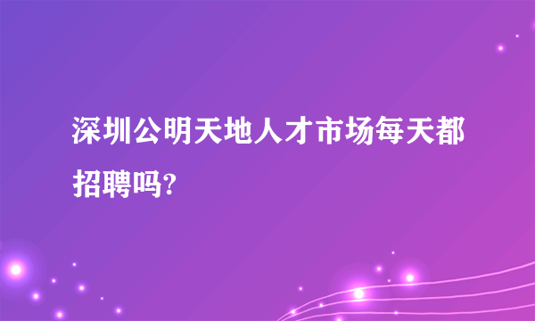 深圳公明天地人才市场每天都招聘吗?