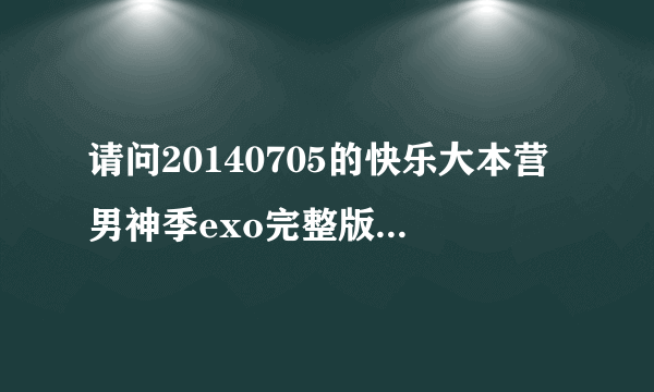 请问20140705的快乐大本营男神季exo完整版网上什么时候出啊…我现在找不到快疯了…