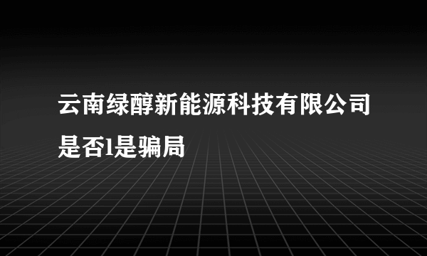 云南绿醇新能源科技有限公司是否l是骗局