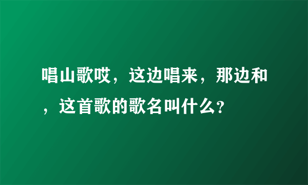 唱山歌哎，这边唱来，那边和，这首歌的歌名叫什么？