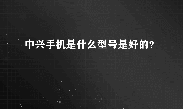 中兴手机是什么型号是好的？