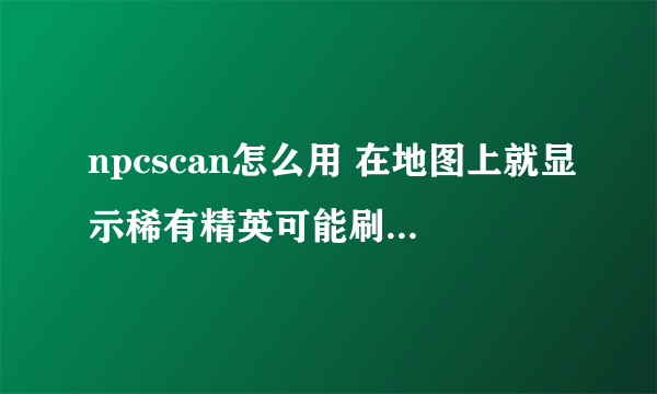 npcscan怎么用 在地图上就显示稀有精英可能刷新的地方 怎么用啊 去了那些区域 又什么都没有