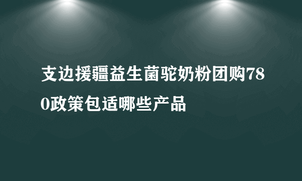 支边援疆益生菌驼奶粉团购780政策包适哪些产品