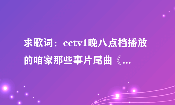 求歌词：cctv1晚八点档播放的咱家那些事片尾曲《好大一个家》歌词