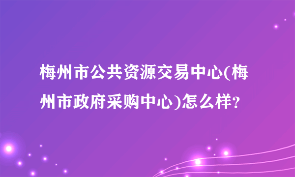 梅州市公共资源交易中心(梅州市政府采购中心)怎么样？