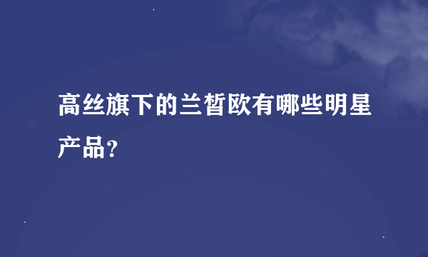 高丝旗下的兰皙欧有哪些明星产品？