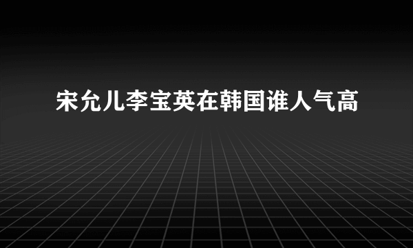 宋允儿李宝英在韩国谁人气高