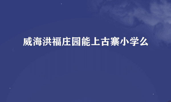 威海洪福庄园能上古寨小学么