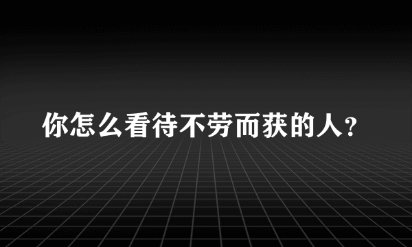 你怎么看待不劳而获的人？