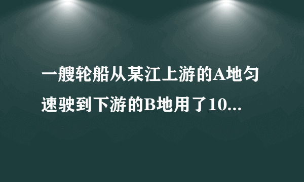 一艘轮船从某江上游的A地匀速驶到下游的B地用了10小时，从地匀速返回