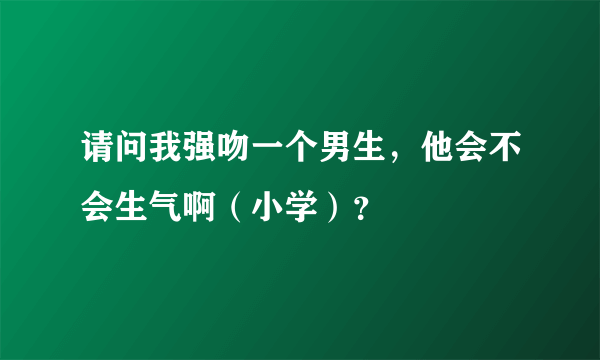 请问我强吻一个男生，他会不会生气啊（小学）？