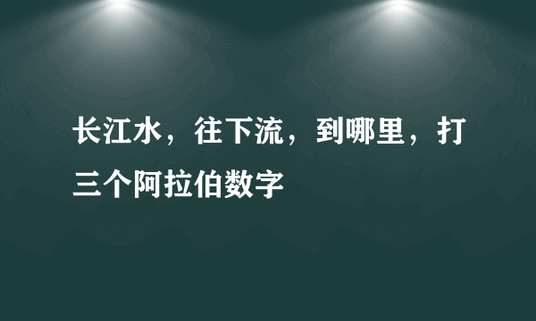 长江水，往下流，到哪里，打三个阿拉伯数字