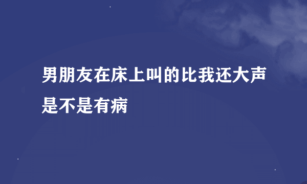 男朋友在床上叫的比我还大声是不是有病