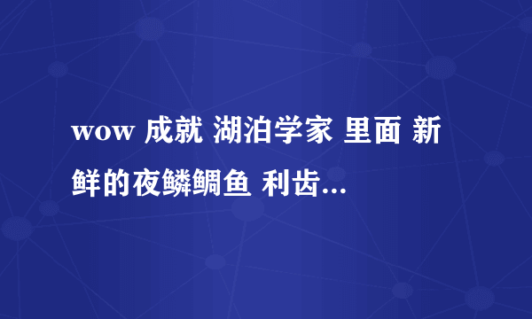 wow 成就 湖泊学家 里面 新鲜的夜鳞鲷鱼 利齿 病怏怏的鱼 黑腹泥鱼 熔鳞鲶鱼 袄鲮鱼 条纹潜鱼 哪里能钓到