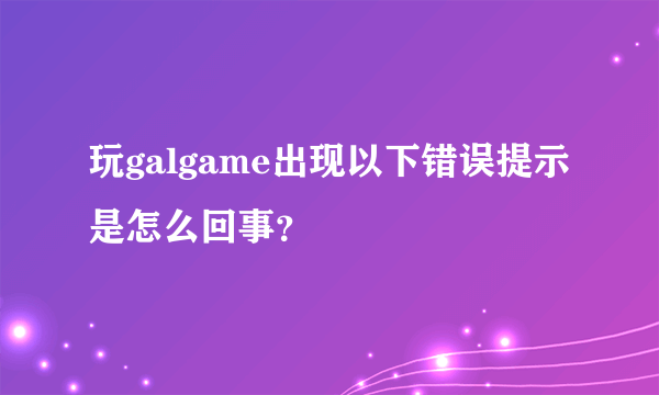 玩galgame出现以下错误提示是怎么回事？