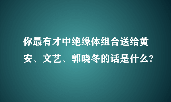 你最有才中绝缘体组合送给黄安、文艺、郭晓冬的话是什么?