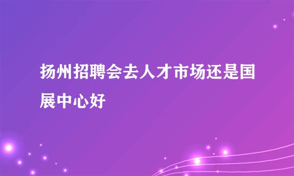 扬州招聘会去人才市场还是国展中心好