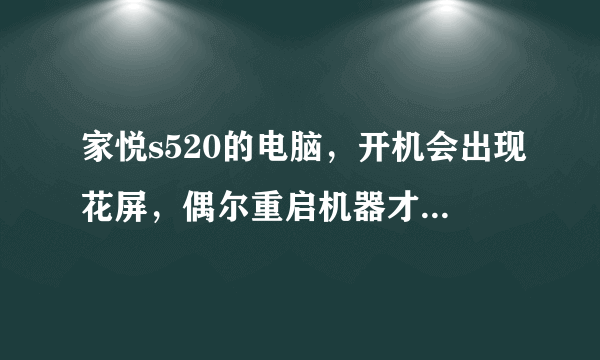 家悦s520的电脑，开机会出现花屏，偶尔重启机器才好，是什么原因