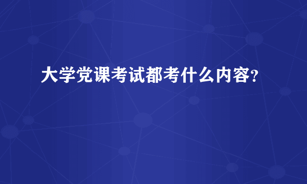 大学党课考试都考什么内容？