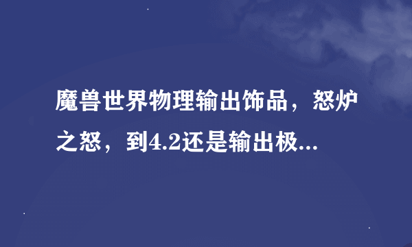 魔兽世界物理输出饰品，怒炉之怒，到4.2还是输出极品吗？这玩意到底是好还是不好，求大虾帮忙！