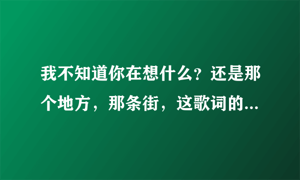 我不知道你在想什么？还是那个地方，那条街，这歌词的歌名是什么？