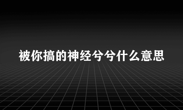 被你搞的神经兮兮什么意思