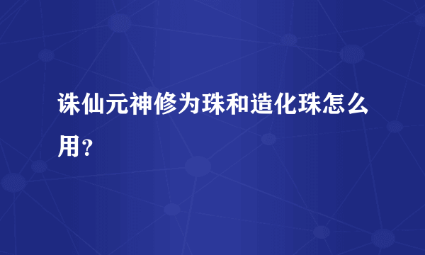 诛仙元神修为珠和造化珠怎么用？