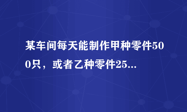 某车间每天能制作甲种零件500只，或者乙种零件250只...