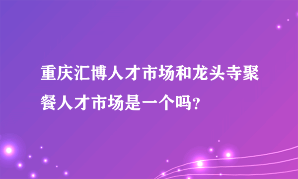 重庆汇博人才市场和龙头寺聚餐人才市场是一个吗？